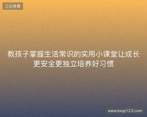 教孩子掌握生活常识的实用小课堂让成长更安全更独立培养好习惯